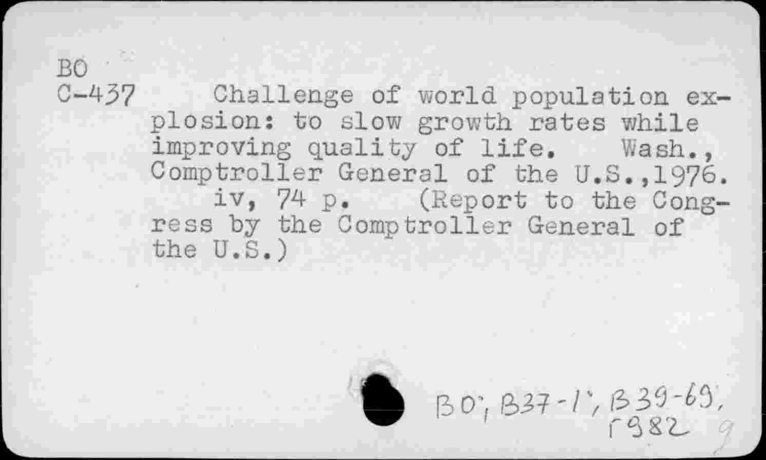 ﻿BO
C-437 Challenge of world population explosion: to slow growth rates while improving quality of life. Wash., Comptroller General of the U.S.,1976.
iv, 74- p. (Report to the Congress by the Comptroller General of the U.S.)
[30', 6,37'/7 £39-^,